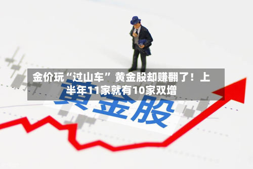 金价玩“过山车” 黄金股却赚翻了！上半年11家就有10家双增
