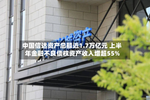 中国信达资产总额近1.7万亿元 上半年金融不良债权资产收入增超55%