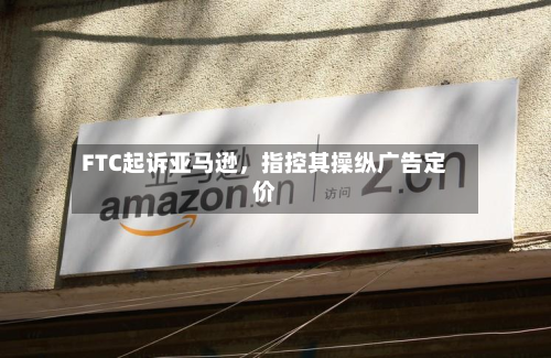 FTC起诉亚马逊，指控其操纵广告定价-第2张图片