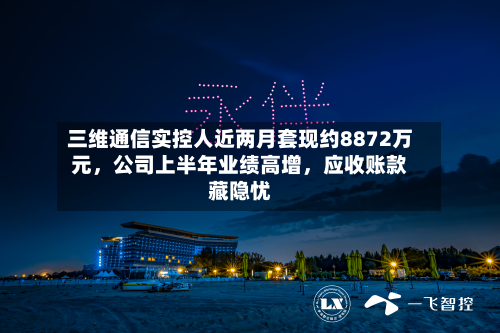 三维通信实控人近两月套现约8872万元，公司上半年业绩高增	，应收账款藏隐忧-第3张图片