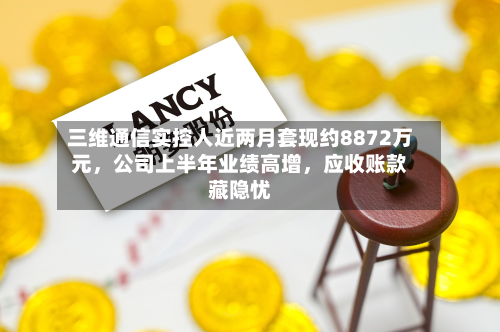 三维通信实控人近两月套现约8872万元，公司上半年业绩高增，应收账款藏隐忧-第2张图片