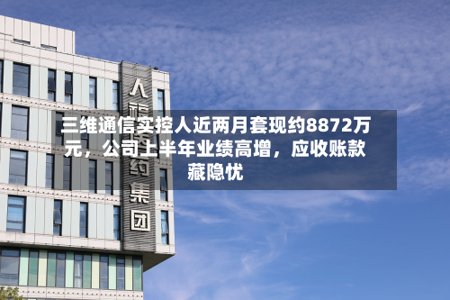 三维通信实控人近两月套现约8872万元，公司上半年业绩高增，应收账款藏隐忧
