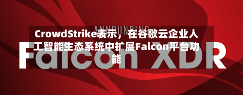 CrowdStrike表示，在谷歌云企业人工智能生态系统中扩展Falcon平台功能-第2张图片