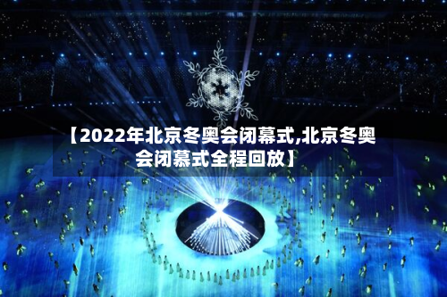 【2022年北京冬奥会闭幕式,北京冬奥会闭慕式全程回放】-第2张图片