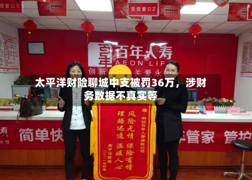 太平洋财险聊城中支被罚36万	，涉财务数据不真实等-第3张图片