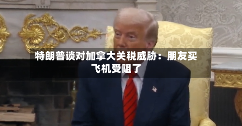 特朗普谈对加拿大关税威胁：朋友买飞机受阻了-第3张图片