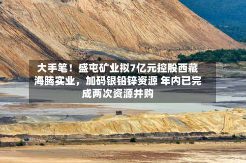 大手笔！盛屯矿业拟7亿元控股西藏海腾实业，加码银铅锌资源 年内已完成两次资源并购