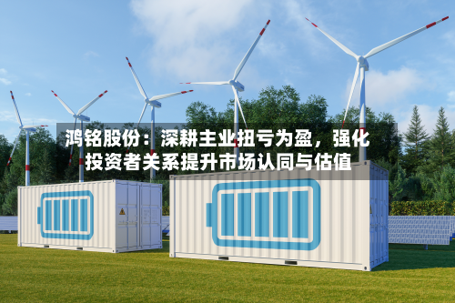 鸿铭股份：深耕主业扭亏为盈，强化投资者关系提升市场认同与估值-第2张图片