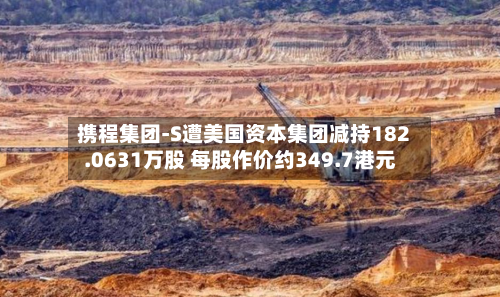 携程集团-S遭美国资本集团减持182.0631万股 每股作价约349.7港元-第1张图片