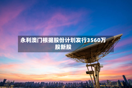 永利澳门根据股份计划发行3560万股新股-第2张图片
