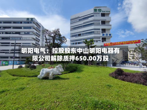 明阳电气：控股股东中山明阳电器有限公司解除质押650.00万股-第3张图片