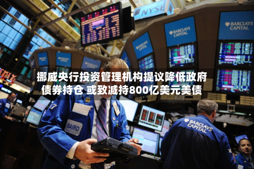 挪威央行投资管理机构提议降低政府债券持仓 或致减持800亿美元美债