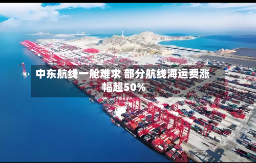 中东航线一舱难求 部分航线海运费涨幅超50%-第2张图片