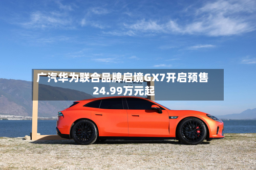 广汽华为联合品牌启境GX7开启预售 24.99万元起