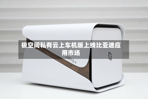 极空间私有云上车机版上线比亚迪应用市场-第2张图片