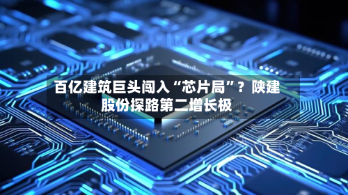 百亿建筑巨头闯入“芯片局”？陕建股份探路第二增长极-第2张图片