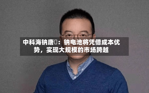 中科海钠唐堃：钠电池将凭借成本优势，实现大规模的市场跨越-第2张图片