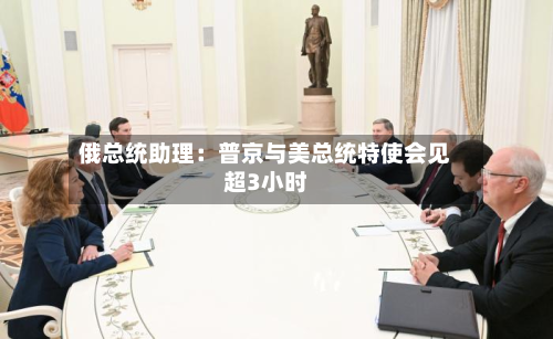 俄总统助理:普京与美总统特使会见超3小时-第2张图片