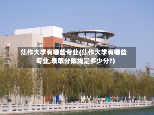 焦作大学有哪些专业(焦作大学有哪些专业,录取分数线是多少分?)-第2张图片