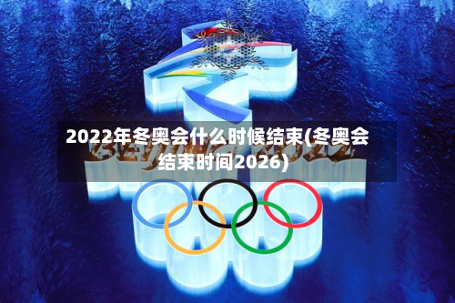 2022年冬奥会什么时候结束(冬奥会结束时间2026)