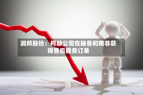润邦股份：柯赫公司在秘鲁和南非获得售后服务订单-第2张图片