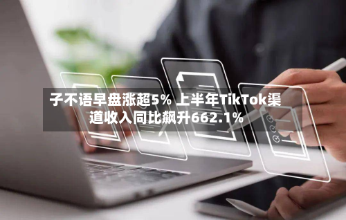 子不语早盘涨超5% 上半年TikTok渠道收入同比飙升662.1%-第1张图片