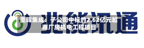 圣晖集成:子公司中标约2.62亿元越南厂房机电工程项目-第1张图片
