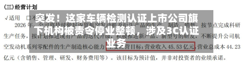 突发！这家车辆检测认证上市公司旗下机构被责令停业整顿，涉及3C认证业务-第2张图片
