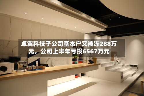 卓翼科技子公司基本户又被冻288万元	，公司上半年亏损6567万元-第3张图片