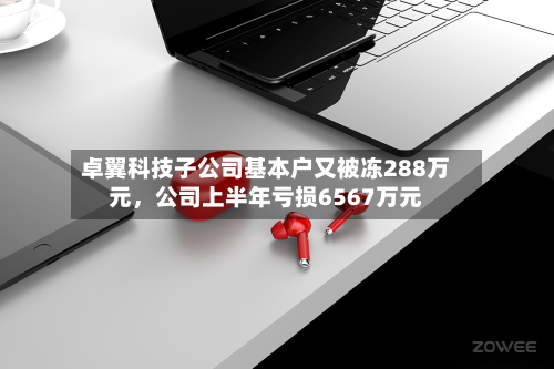 卓翼科技子公司基本户又被冻288万元，公司上半年亏损6567万元-第2张图片