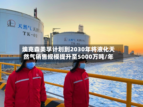 埃克森美孚计划到2030年将液化天然气销售规模提升至5000万吨/年-第2张图片