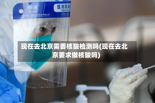 现在去北京需要核酸检测吗(现在去北京要求做核酸吗)