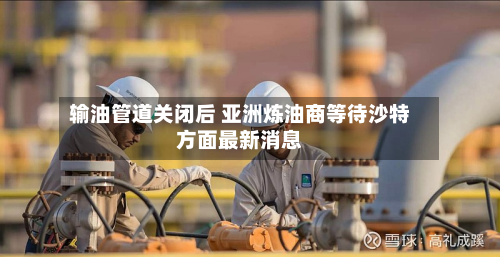 输油管道关闭后 亚洲炼油商等待沙特方面最新消息-第2张图片