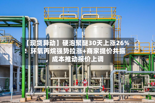 【现货异动】硬泡聚醚30天上涨26%！环氧丙烷强势拉涨+商家提价共振，成本推动报价上调