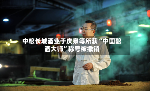 中粮长城酒业于庆泉等所获“中国酿酒大师”称号被撤销-第2张图片