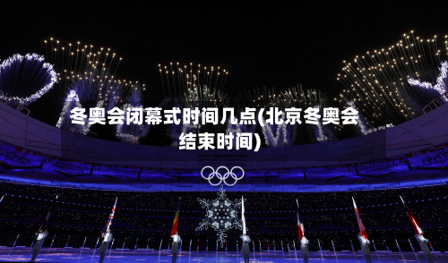 冬奥会闭幕式时间几点(北京冬奥会结束时间)