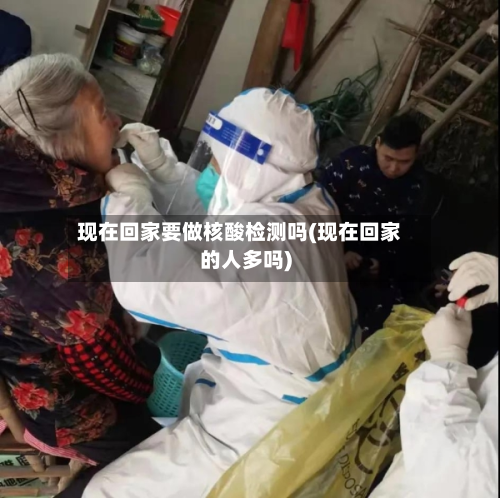 现在回家要做核酸检测吗(现在回家的人多吗)