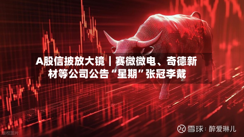 A股信披放大镜｜赛微微电	、奇德新材等公司公告“星期”张冠李戴-第3张图片