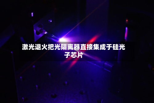 激光退火把光隔离器直接集成于硅光子芯片