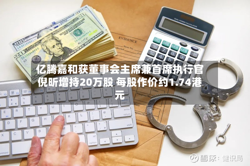 亿腾嘉和获董事会主席兼首席执行官倪昕增持20万股 每股作价约1.74港元-第1张图片