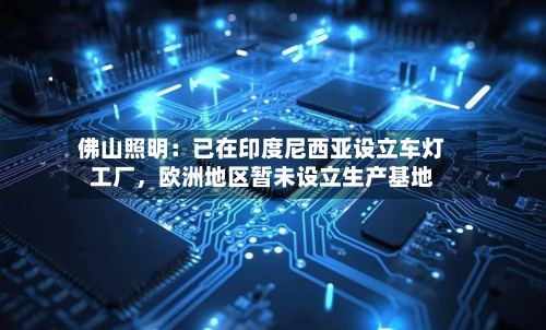 佛山照明：已在印度尼西亚设立车灯工厂，欧洲地区暂未设立生产基地-第2张图片