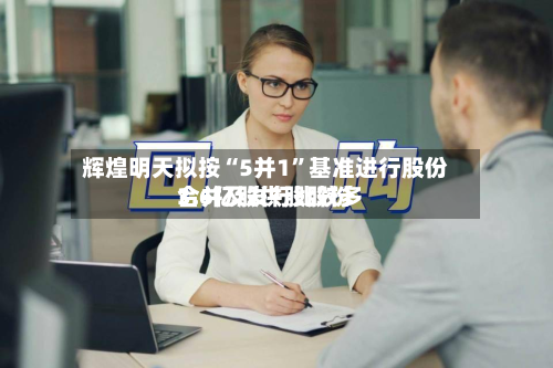 辉煌明天拟按“5并1	”基准进行股份合并及发行比较多3.6亿股供股股份-第1张图片