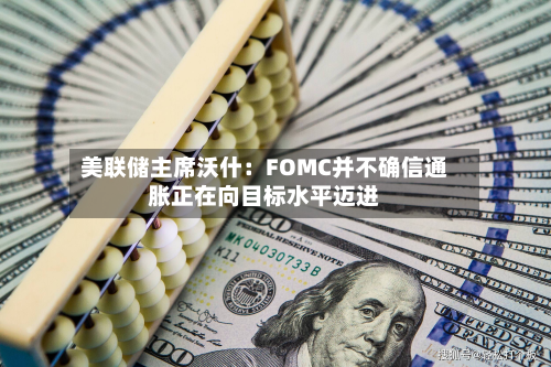 美联储主席沃什：FOMC并不确信通胀正在向目标水平迈进