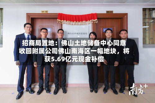 招商局置地：佛山土地储备中心同意收回附属公司佛山南海区一幅地块，将获5.69亿元现金补偿-第2张图片