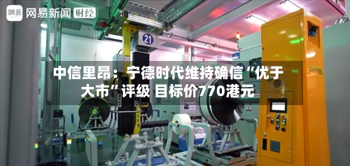 中信里昂：宁德时代维持确信“优于大市	”评级 目标价770港元-第3张图片