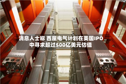 消息人士称 西屋电气计划在美国IPO中寻求超过500亿美元估值