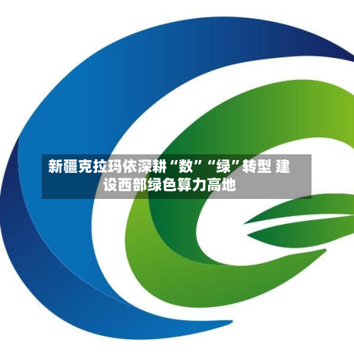 新疆克拉玛依深耕“数”“绿”转型 建设西部绿色算力高地