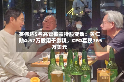 英伟达5名高管披露持股变动：黄仁勋4.57万股用于缴税，CFO套现765万美元-第2张图片