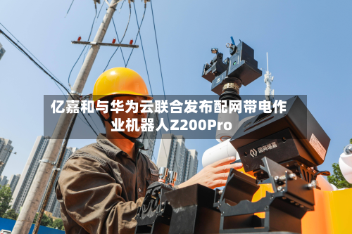 亿嘉和与华为云联合发布配网带电作业机器人Z200Pro