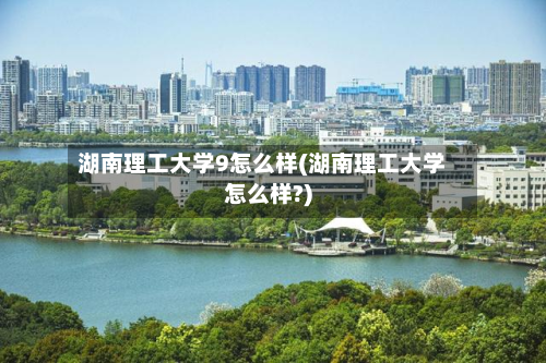 湖南理工大学9怎么样(湖南理工大学怎么样?)-第2张图片